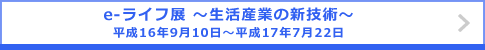 e-ライフ展 ～生活産業の新技術～ 平成16年9月10日～平成17年7月22日