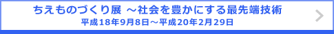 ちえものづくり展 ～社会を豊かにする最先端技術 平成18年9月8日～平成20年2月29日