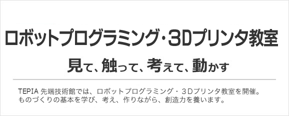 ロボットﾌﾟﾛｸﾞﾗﾐﾝｸﾞ･3Dプリンタ教室／TEPIA 先端技術館では、ロボットプログラミング・3Dプリンタ教室を開催。ものづくりの基本を学び、考え、作りながら、創造力を養います。